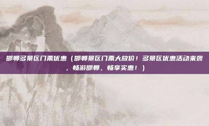 邯郸多景区门票优惠(邯郸景区门票大放价!多景区优惠活动来袭,畅游邯郸,畅享实惠!)