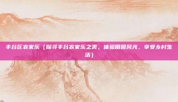 丰台区农家乐(探寻丰台农家乐之美,体验田园风光,享受乡村生活)
