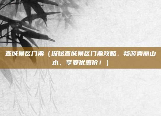 宣城景区门票(探秘宣城景区门票攻略,畅游美丽山水,享受优惠价!)