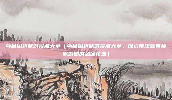 蓟县周边旅游景点大全(蓟县周边旅游景点大全,探索京津冀黄金旅游圈的秘密花园)