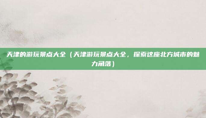 天津的游玩景点大全(天津游玩景点大全,探索这座北方城市的魅力角落)
