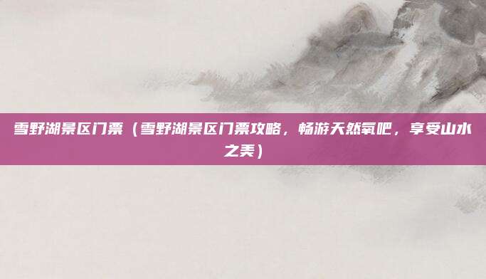 雪野湖景区门票(雪野湖景区门票攻略,畅游天然氧吧,享受山水之美)