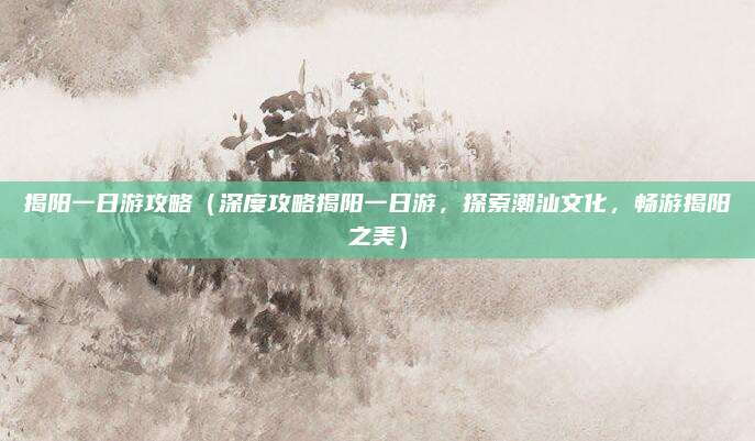 揭阳一日游攻略（深度攻略揭阳一日游，探索潮汕文化，畅游揭阳之美）
