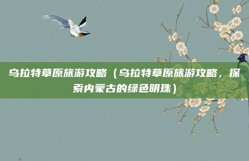 乌拉特草原旅游攻略(乌拉特草原旅游攻略,探索内蒙古的绿色明珠)