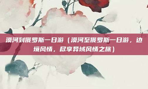 漠河到俄罗斯一日游(漠河至俄罗斯一日游,边境风情,尽享异域风情之旅)