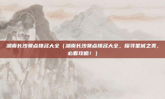湖南长沙景点排名大全(湖南长沙景点排名大全,探寻星城之美,必看攻略!)