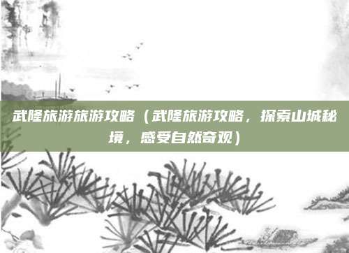 武隆旅游旅游攻略(武隆旅游攻略,探索山城秘境,感受自然奇观)