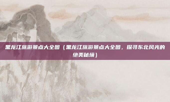 黑龙江旅游景点大全图(黑龙江旅游景点大全图,探寻东北风光的绝美秘境)