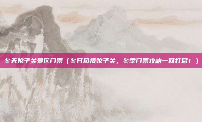 冬天娘子关景区门票(冬日风情娘子关,冬季门票攻略一网打尽!)