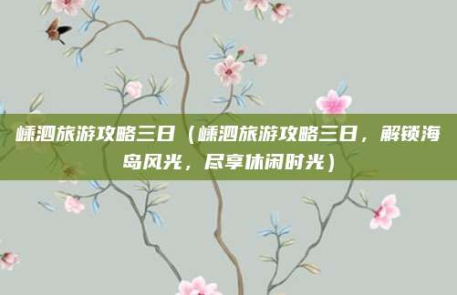 嵊泗旅游攻略三日(嵊泗旅游攻略三日,解锁海岛风光,尽享休闲时光)