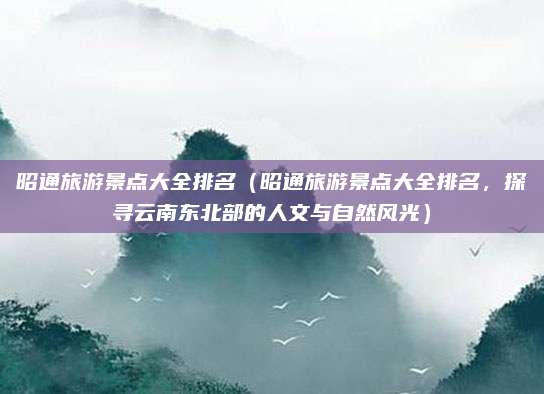 昭通旅游景点大全排名(昭通旅游景点大全排名,探寻云南东北部的人文与自然风光)
