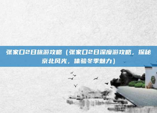 张家口2日旅游攻略(张家口2日深度游攻略,探秘京北风光,体验冬季魅力)