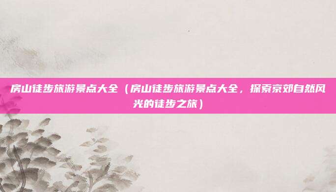 房山徒步旅游景点大全(房山徒步旅游景点大全,探索京郊自然风光的徒步之旅)