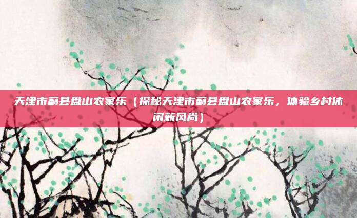 天津市蓟县盘山农家乐(探秘天津市蓟县盘山农家乐,体验乡村休闲新风尚)