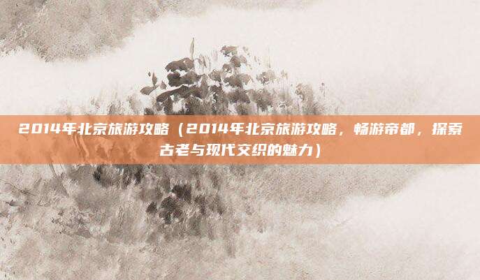 2014年北京旅游攻略(2014年北京旅游攻略,畅游帝都,探索古老与现代交织的魅力)