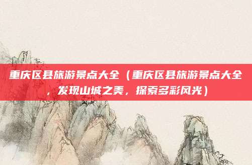 重庆区县旅游景点大全(重庆区县旅游景点大全,发现山城之美,探索多彩风光)