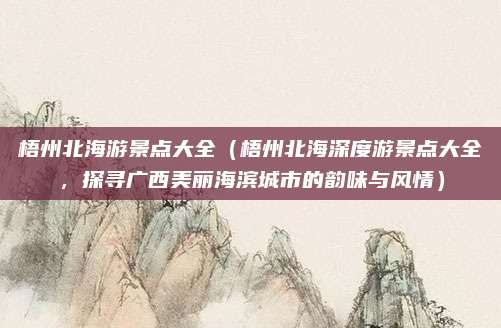 梧州北海游景点大全(梧州北海深度游景点大全,探寻广西美丽海滨城市的韵味与风情)