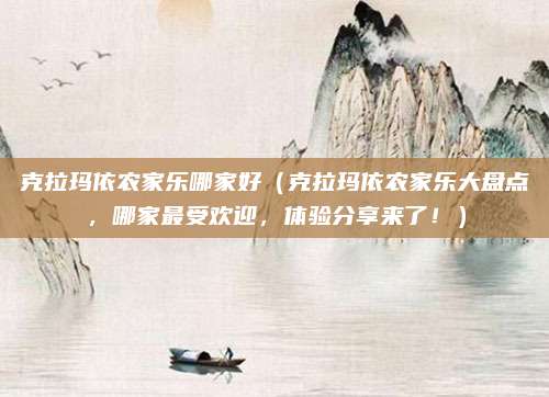 克拉玛依农家乐哪家好(克拉玛依农家乐大盘点,哪家最受欢迎,体验分享来了!)