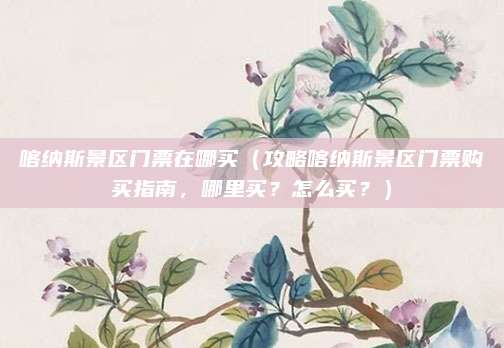 喀纳斯景区门票在哪买(攻略喀纳斯景区门票购买指南,哪里买?怎么买?)