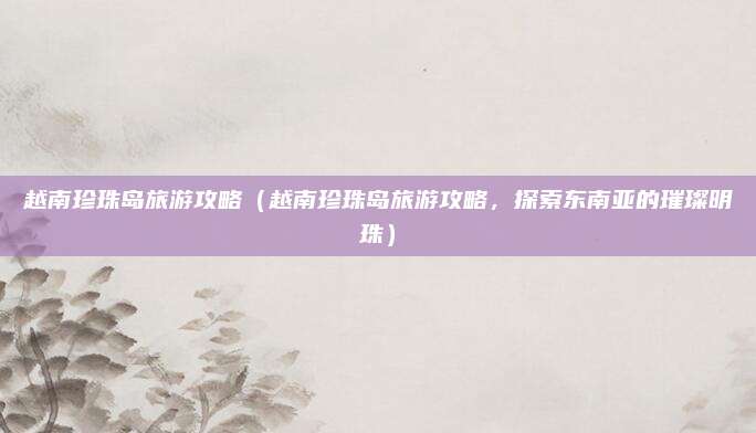 越南珍珠岛旅游攻略(越南珍珠岛旅游攻略,探索东南亚的璀璨明珠)