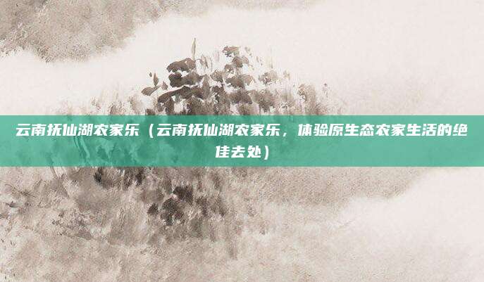 云南抚仙湖农家乐（云南抚仙湖农家乐，体验原生态农家生活的绝佳去处）