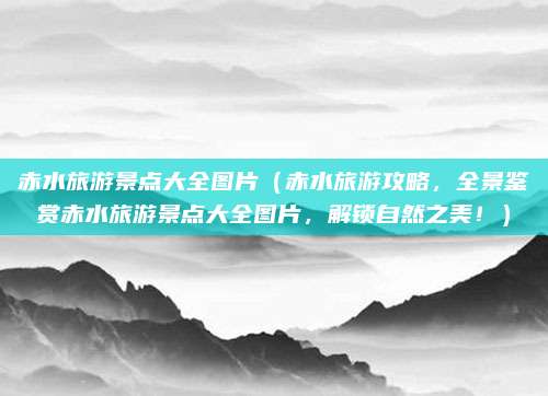 赤水旅游景点大全图片(赤水旅游攻略,全景鉴赏赤水旅游景点大全图片,解锁自然之美!)
