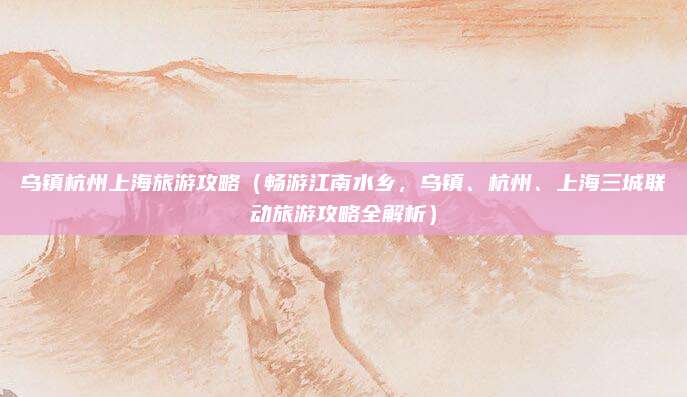 乌镇杭州上海旅游攻略(畅游江南水乡,乌镇、杭州、上海三城联动旅游攻略全解析)