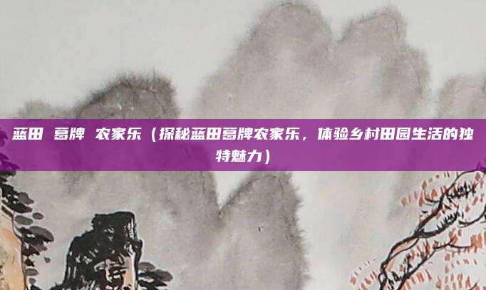 蓝田 葛牌 农家乐(探秘蓝田葛牌农家乐,体验乡村田园生活的独特魅力)