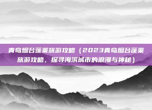 青岛烟台蓬莱旅游攻略(2023青岛烟台蓬莱旅游攻略,探寻海滨城市的浪漫与神秘)
