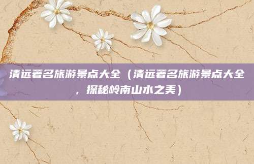 清远著名旅游景点大全（清远著名旅游景点大全，探秘岭南山水之美）
