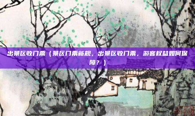 出景区收门票(景区门票新规,出景区收门票,游客权益如何保障?)