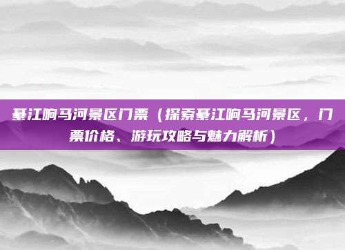 綦江响马河景区门票(探索綦江响马河景区,门票价格、游玩攻略与魅力解析)