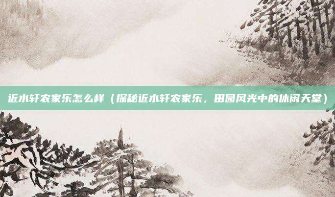 近水轩农家乐怎么样(探秘近水轩农家乐,田园风光中的休闲天堂)