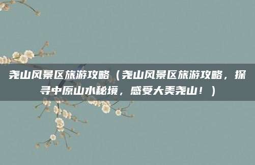 尧山风景区旅游攻略(尧山风景区旅游攻略,探寻中原山水秘境,感受大美尧山!)