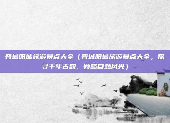 晋城阳城旅游景点大全(晋城阳城旅游景点大全,探寻千年古韵,领略自然风光)