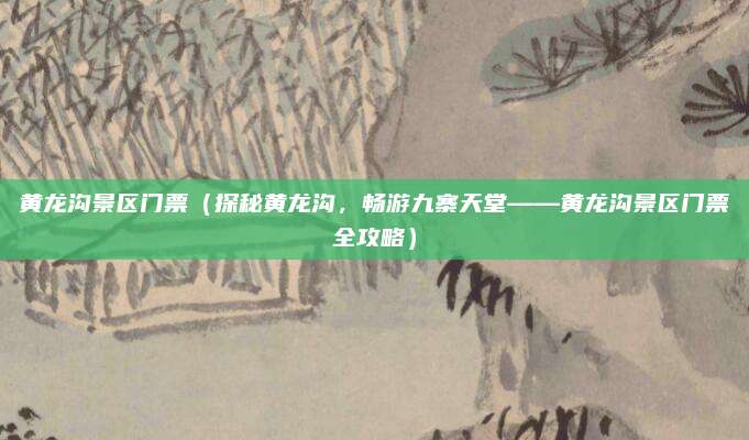 黄龙沟景区门票(探秘黄龙沟,畅游九寨天堂——黄龙沟景区门票全攻略)