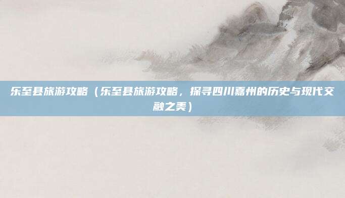 乐至县旅游攻略(乐至县旅游攻略,探寻四川嘉州的历史与现代交融之美)