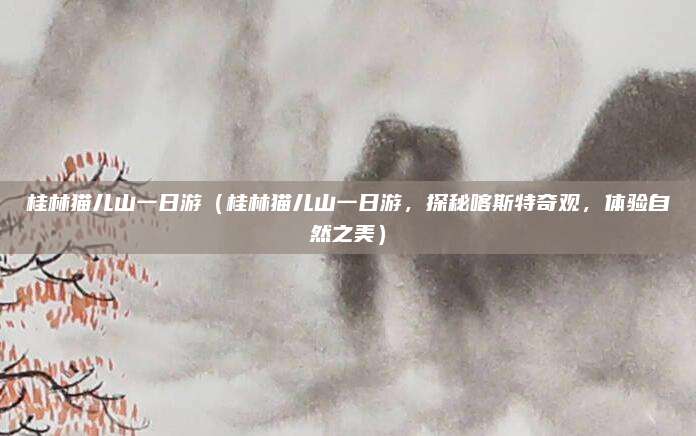 桂林猫儿山一日游(桂林猫儿山一日游,探秘喀斯特奇观,体验自然之美)