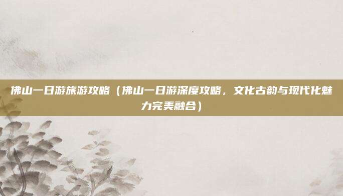 佛山一日游旅游攻略(佛山一日游深度攻略,文化古韵与现代化魅力完美融合)