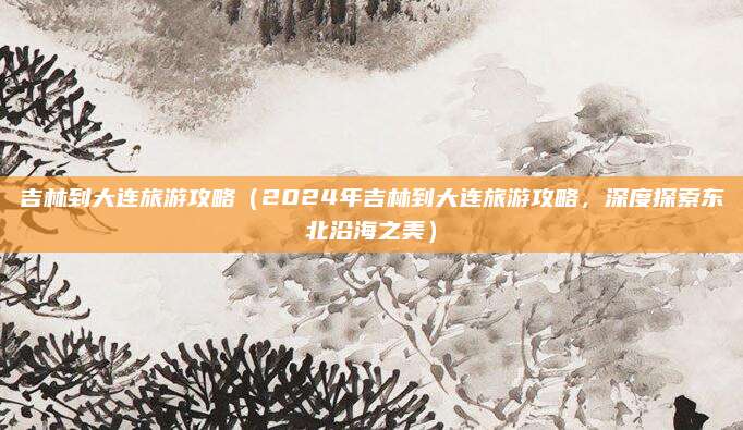 吉林到大连旅游攻略(2024年吉林到大连旅游攻略,深度探索东北沿海之美)