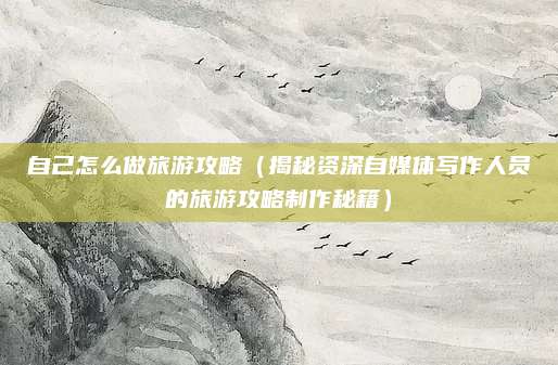 自己怎么做旅游攻略（揭秘资深自媒体写作人员的旅游攻略制作秘籍）