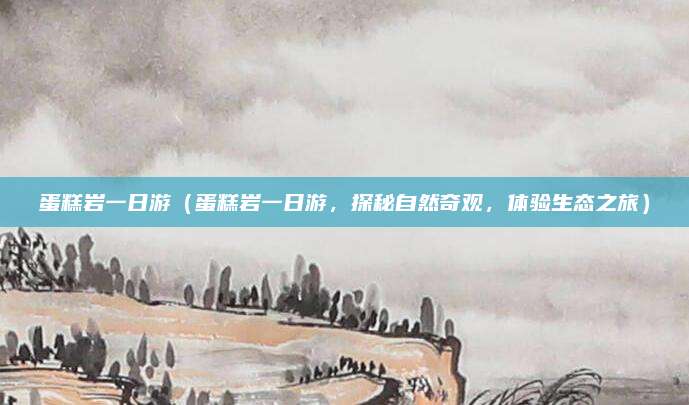 蛋糕岩一日游(蛋糕岩一日游,探秘自然奇观,体验生态之旅)