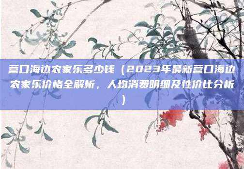 营口海边农家乐多少钱(2023年最新营口海边农家乐价格全解析,人均消费明细及性价比分析)