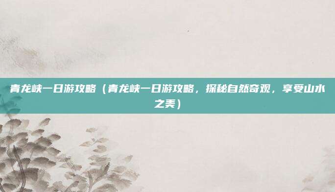 青龙峡一日游攻略(青龙峡一日游攻略,探秘自然奇观,享受山水之美)