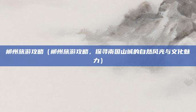 郴州旅游攻略（郴州旅游攻略，探寻南国山城的自然风光与文化魅力）