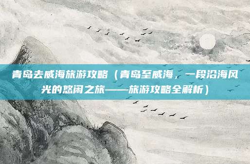 青岛去威海旅游攻略(青岛至威海,一段沿海风光的悠闲之旅——旅游攻略全解析)