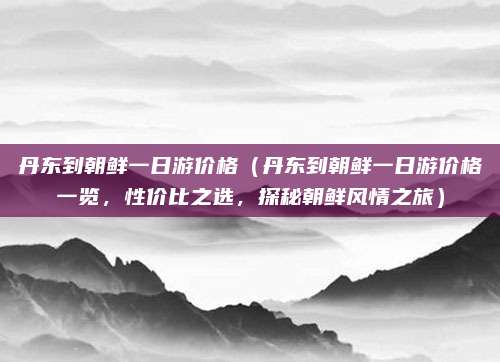 丹东到朝鲜一日游价格(丹东到朝鲜一日游价格一览,性价比之选,探秘朝鲜风情之旅)
