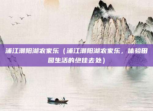 浦江潮阳湖农家乐(浦江潮阳湖农家乐,体验田园生活的绝佳去处)