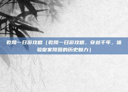 乾陵一日游攻略(乾陵一日游攻略,穿越千年,体验皇家陵园的历史魅力)