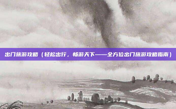 出门旅游攻略(轻松出行,畅游天下——全方位出门旅游攻略指南)
